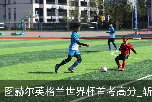 图赫尔英格兰世界杯首考高分 斩获7次绝佳机会22射11正